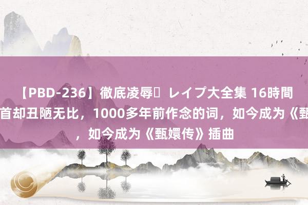 【PBD-236】徹底凌辱・レイプ大全集 16時間 第2集 他姿首却丑陋无比，1000多年前作念的词，如今成为《甄嬛传》插曲