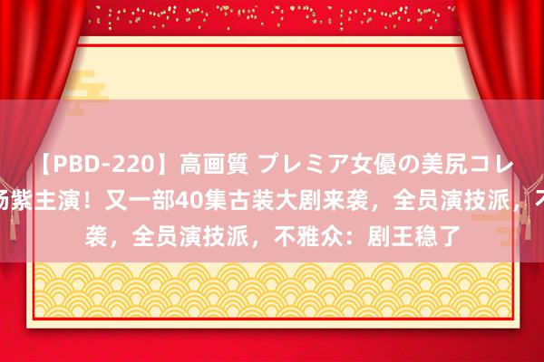 【PBD-220】高画質 プレミア女優の美尻コレクション8時間 杨紫主演！又一部40集古装大剧来袭，全员演技派，不雅众：剧王稳了