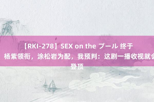 【RKI-278】SEX on the プール 终于来袭！杨紫领衔，涂松岩为配，我预判：这剧一播收视就会登顶