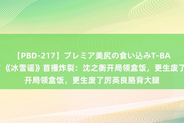 【PBD-217】プレミア美尻の食い込みT-BACK！8時間BEST 《冰雪谣》首播炸裂：沈之衡开局领盒饭，更生废了厉英良胳背大腿