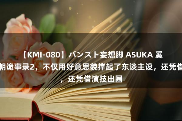 【KMI-080】パンスト妄想脚 ASUKA 奚望出演唐朝诡事录2，不仅用好意思貌撑起了东谈主设，还凭借演技出圈