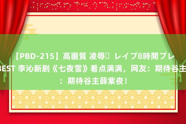 【PBD-215】高画質 凌辱・レイプ8時間プレミアムBEST 李沁新剧《七夜雪》看点满满，网友：期待谷主薛紫夜！