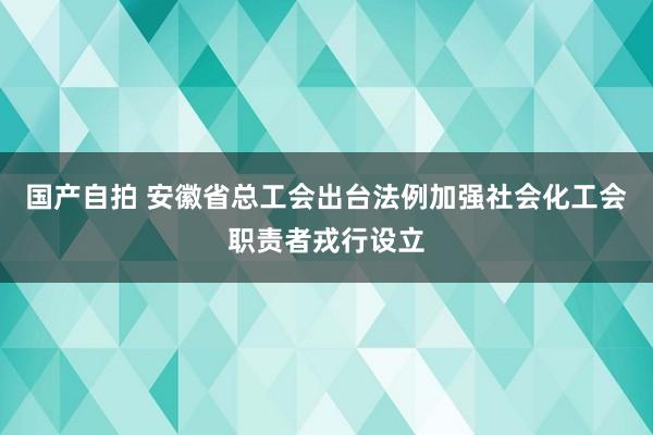 国产自拍 安徽省总工会出台法例加强社会化工会职责者戎行设立