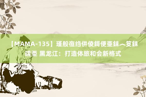 【MAMA-135】瑾般亱绉併倰鎶便亜銇︿笅銇曘亜 黑龙江：打造体旅和会新格式