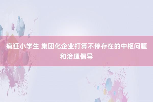 疯狂小学生 集团化企业打算不停存在的中枢问题和治理倡导