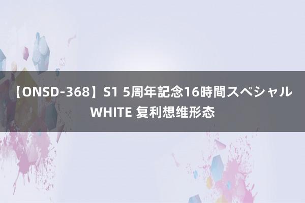 【ONSD-368】S1 5周年記念16時間スペシャル WHITE 复利想维形态