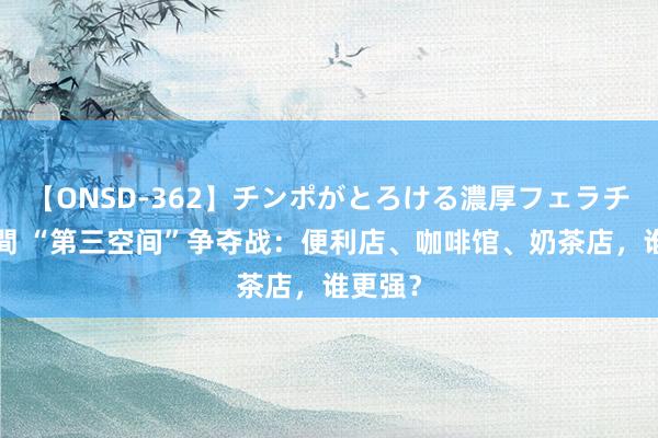 【ONSD-362】チンポがとろける濃厚フェラチオ4時間 “第三空间”争夺战：便利店、咖啡馆、奶茶店，谁更强？