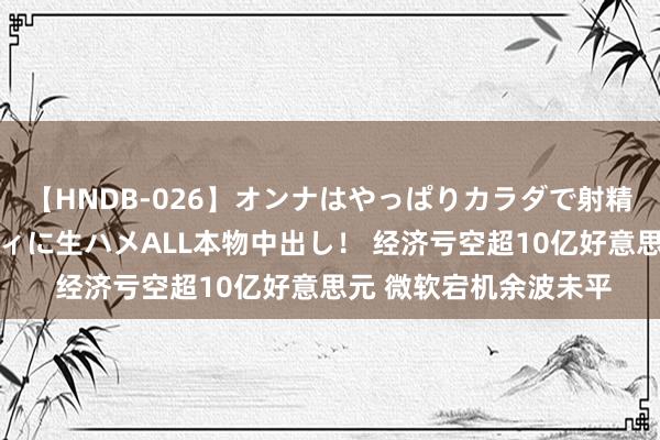 【HNDB-026】オンナはやっぱりカラダで射精する 厳選美巨乳ボディに生ハメALL本物中出し！ 经济亏空超10亿好意思元 微软宕机余波未平