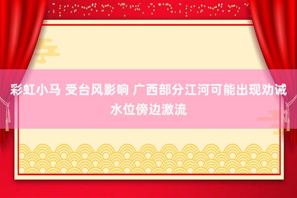 彩虹小马 受台风影响 广西部分江河可能出现劝诫水位傍边激流