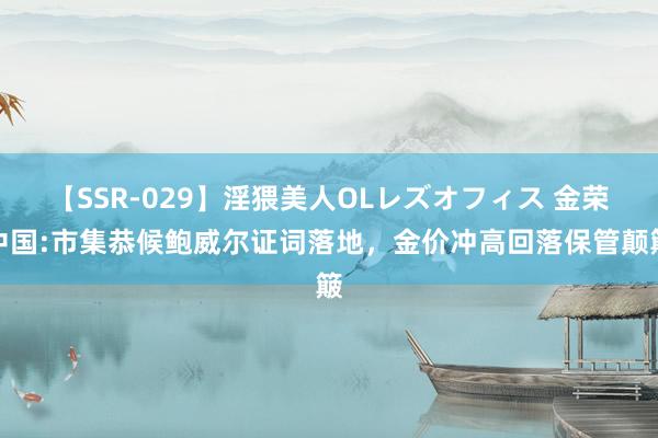 【SSR-029】淫猥美人OLレズオフィス 金荣中国:市集恭候鲍威尔证词落地，金价冲高回落保管颠簸