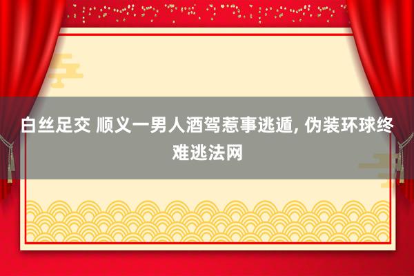 白丝足交 顺义一男人酒驾惹事逃遁， 伪装环球终难逃法网