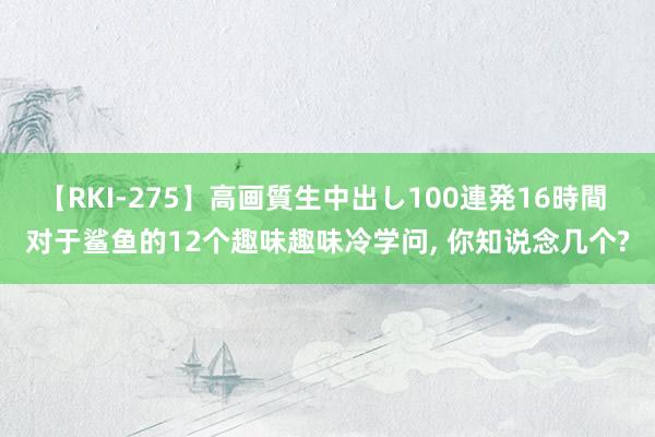 【RKI-275】高画質生中出し100連発16時間 对于鲨鱼的12个趣味趣味冷学问， 你知说念几个?