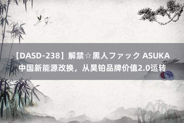 【DASD-238】解禁☆黒人ファック ASUKA 中国新能源改换，从昊铂品牌价值2.0运转