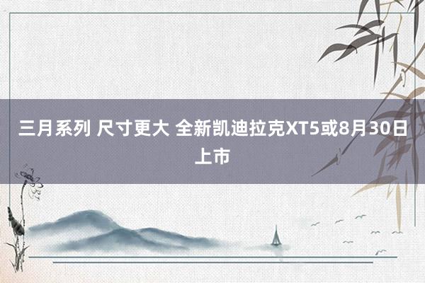 三月系列 尺寸更大 全新凯迪拉克XT5或8月30日上市