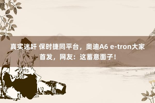 真实迷奸 保时捷同平台，奥迪A6 e-tron大家首发，网友：这蓄意面子！