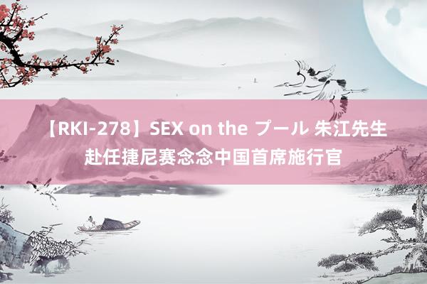 【RKI-278】SEX on the プール 朱江先生赴任捷尼赛念念中国首席施行官