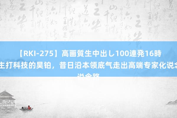 【RKI-275】高画質生中出し100連発16時間 主打科技的昊铂，昔日沿本领底气走出高端专家化说念路