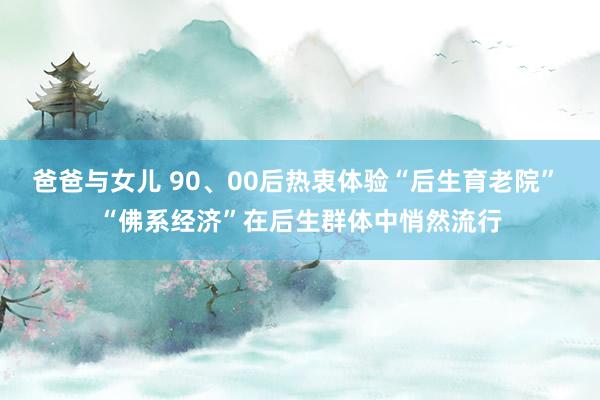 爸爸与女儿 90、00后热衷体验“后生育老院” “佛系经济”在后生群体中悄然流行