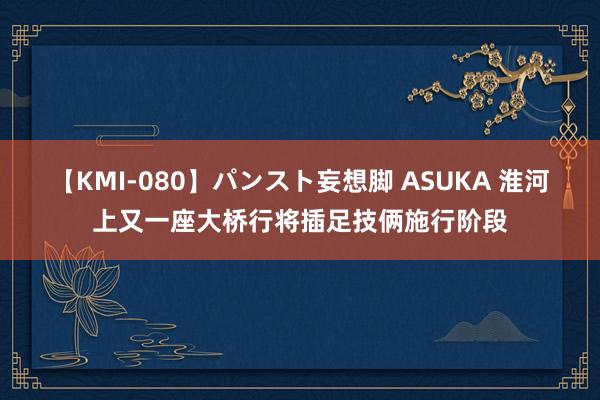 【KMI-080】パンスト妄想脚 ASUKA 淮河上又一座大桥行将插足技俩施行阶段