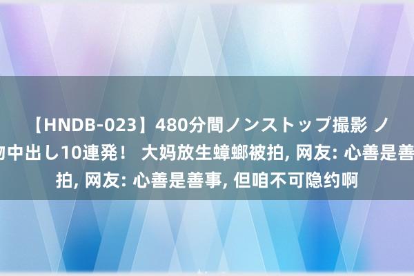 【HNDB-023】480分間ノンストップ撮影 ノーカット編集で本物中出し10連発！ 大妈放生蟑螂被拍， 网友: 心善是善事， 但咱不可隐约啊