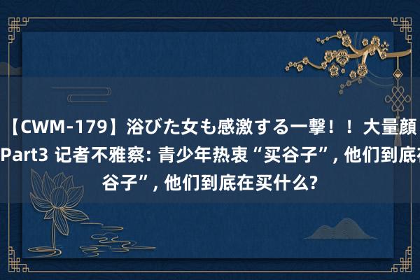 【CWM-179】浴びた女も感激する一撃！！大量顔射！！！ Part3 记者不雅察: 青少年热衷“买谷子”， 他们到底在买什么?