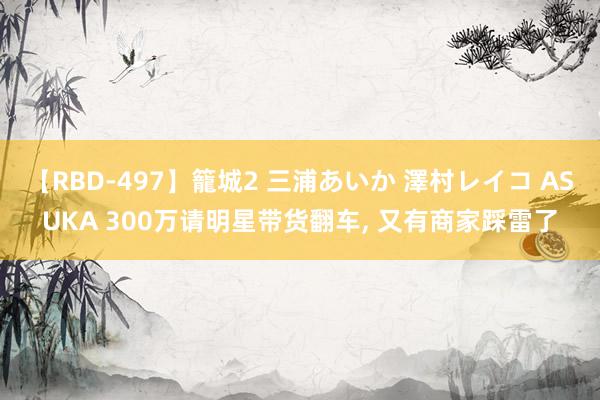 【RBD-497】籠城2 三浦あいか 澤村レイコ ASUKA 300万请明星带货翻车， 又有商家踩雷了