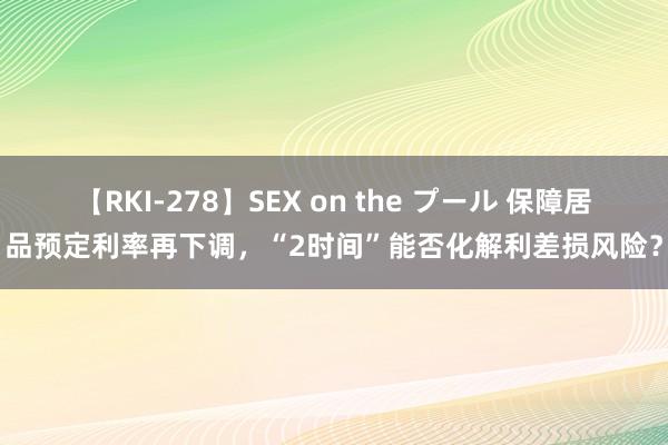 【RKI-278】SEX on the プール 保障居品预定利率再下调，“2时间”能否化解利差损风险？