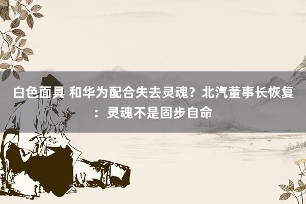 白色面具 和华为配合失去灵魂？北汽董事长恢复：灵魂不是固步自命