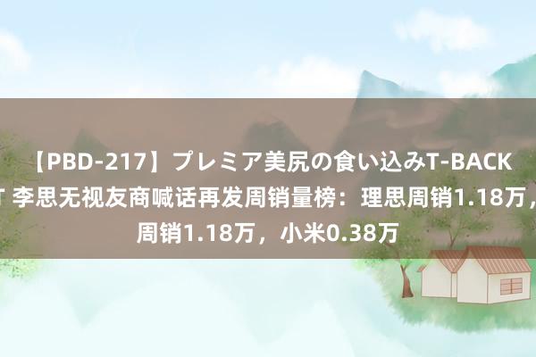 【PBD-217】プレミア美尻の食い込みT-BACK！8時間BEST 李思无视友商喊话再发周销量榜：理思周销1.18万，小米0.38万