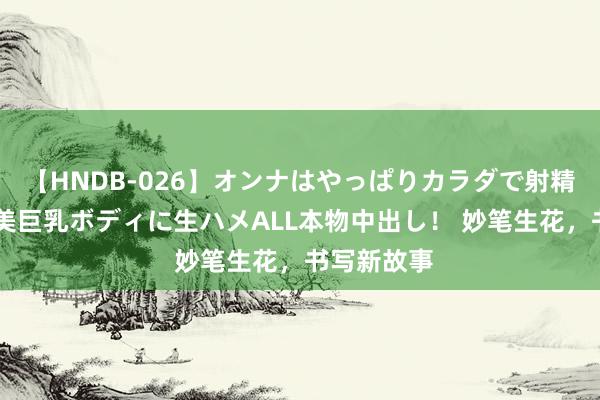 【HNDB-026】オンナはやっぱりカラダで射精する 厳選美巨乳ボディに生ハメALL本物中出し！ 妙笔生花，书写新故事