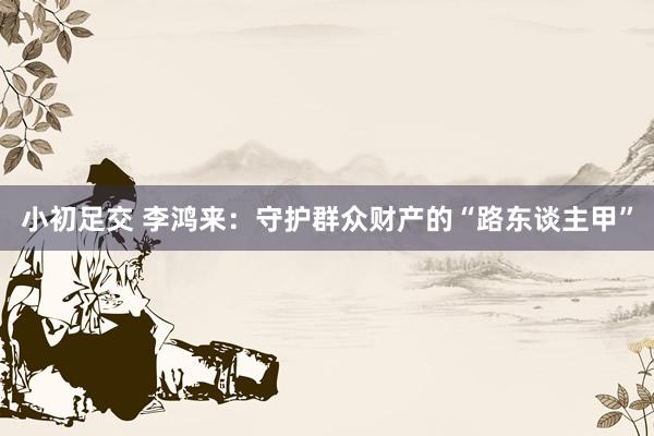 小初足交 李鸿来：守护群众财产的“路东谈主甲”