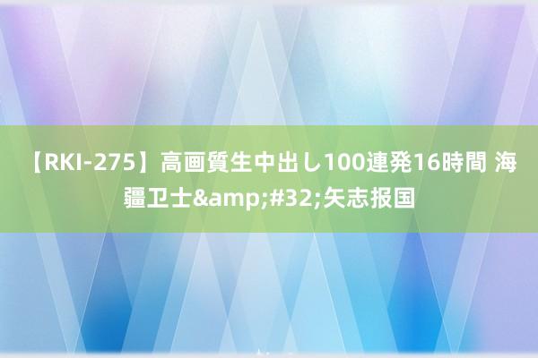 【RKI-275】高画質生中出し100連発16時間 海疆卫士&#32;矢志报国