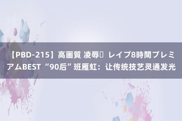 【PBD-215】高画質 凌辱・レイプ8時間プレミアムBEST “90后”班雁虹：让传统技艺灵通发光