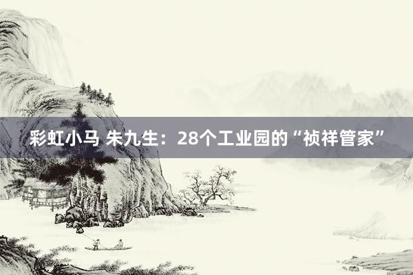 彩虹小马 朱九生：28个工业园的“祯祥管家”