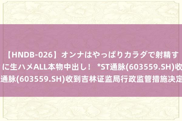 【HNDB-026】オンナはやっぱりカラダで射精する 厳選美巨乳ボディに生ハメALL本物中出し！ *ST通脉(603559.SH)收到吉林证监局行政监管措施决定书