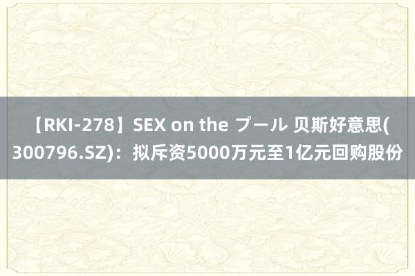 【RKI-278】SEX on the プール 贝斯好意思(300796.SZ)：拟斥资5000万元至1亿元回购股份