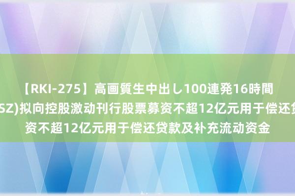 【RKI-275】高画質生中出し100連発16時間 隆平高科(000998.SZ)拟向控股激动刊行股票募资不超12亿元用于偿还贷款及补充流动资金