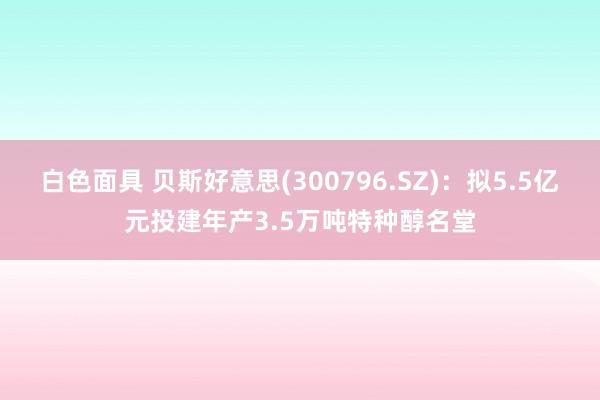 白色面具 贝斯好意思(300796.SZ)：拟5.5亿元投建年产3.5万吨特种醇名堂