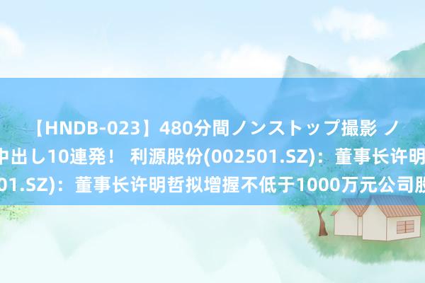 【HNDB-023】480分間ノンストップ撮影 ノーカット編集で本物中出し10連発！ 利源股份(002501.SZ)：董事长许明哲拟增握不低于1000万元公司股份