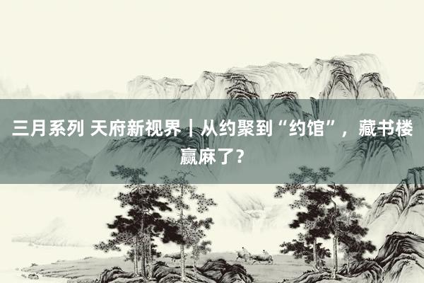 三月系列 天府新视界｜从约聚到“约馆”，藏书楼赢麻了？