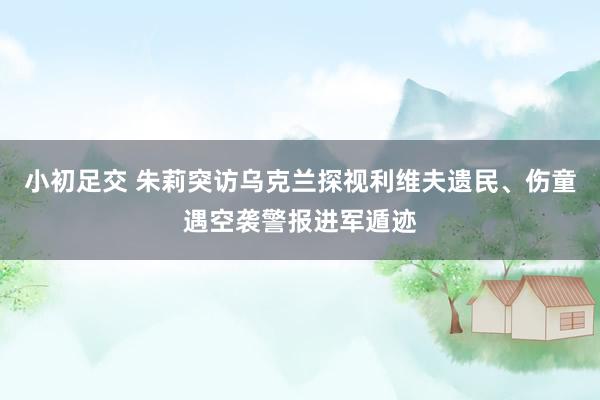 小初足交 朱莉突访乌克兰探视利维夫遗民、伤童遇空袭警报进军遁迹