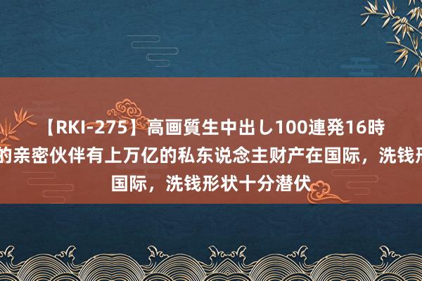 【RKI-275】高画質生中出し100連発16時間 普京和他的亲密伙伴有上万亿的私东说念主财产在国际，洗钱形状十分潜伏