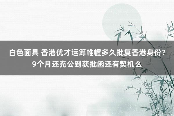 白色面具 香港优才运筹帷幄多久批复香港身份？9个月还充公到获批函还有契机么