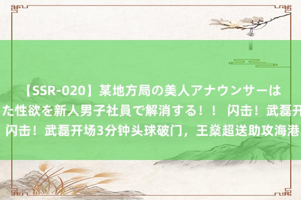 【SSR-020】某地方局の美人アナウンサーは忙し過ぎて溜まりまくった性欲を新人男子社員で解消する！！ 闪击！武磊开场3分钟头球破门，王燊超送助攻海港取梦境开局