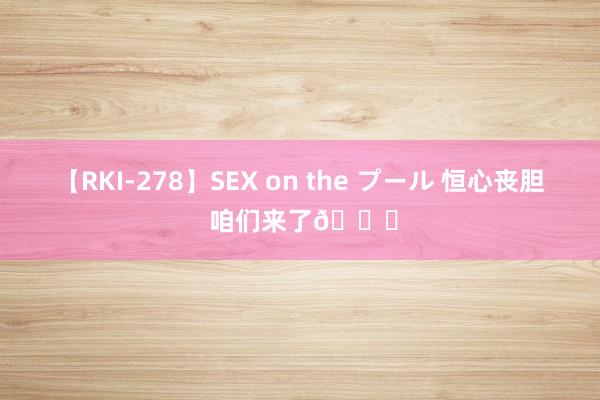 【RKI-278】SEX on the プール 恒心丧胆 咱们来了?