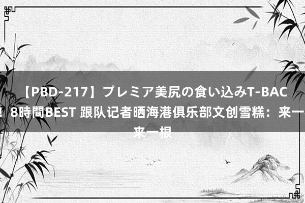 【PBD-217】プレミア美尻の食い込みT-BACK！8時間BEST 跟队记者晒海港俱乐部文创雪糕：来一根