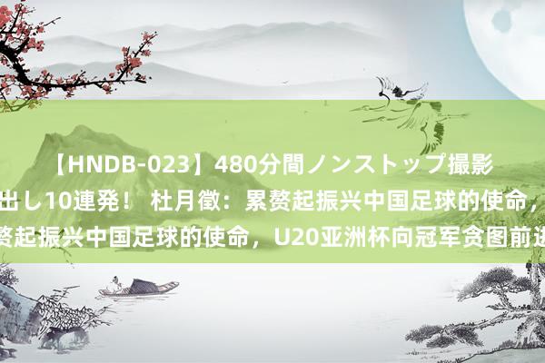 【HNDB-023】480分間ノンストップ撮影 ノーカット編集で本物中出し10連発！ 杜月徵：累赘起振兴中国足球的使命，U20亚洲杯向冠军贪图前进