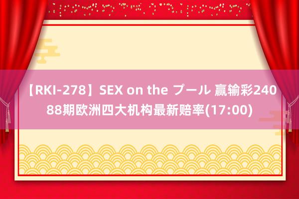 【RKI-278】SEX on the プール 赢输彩24088期欧洲四大机构最新赔率(17:00)