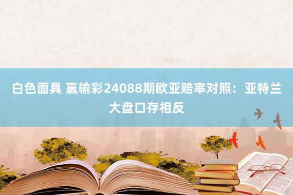 白色面具 赢输彩24088期欧亚赔率对照：亚特兰大盘口存相反