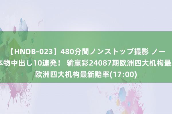 【HNDB-023】480分間ノンストップ撮影 ノーカット編集で本物中出し10連発！ 输赢彩24087期欧洲四大机构最新赔率(17:00)